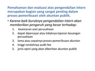 Pemahaman dan evaluasi atas pengendalian intern
merupakan bagian yang sangat penting dalam
proses pemeriksaan oleh akuntan publik.
• Karena baik buruknya pengendalian intern akan
memberikan pengaruh yang besar terhadap:
1. keamanan aset perusahaan
2. dapat dipercayai atau tidaknya laporan keuangan
perusahaan
3. lama atau cepatnya proses pemeriksaan akuntan
4. tinggi rendahnya audit fee
5. jenis opini yang akan diberikan akuntan publik
 