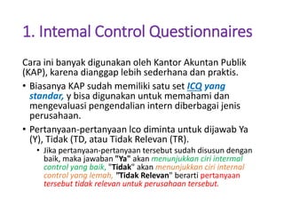 1. Intemal Control Questionnaires
Cara ini banyak digunakan oleh Kantor Akuntan Publik
(KAP), karena dianggap lebih sederhana dan praktis.
• Biasanya KAP sudah memiliki satu set ICQ yang
standar, y bisa digunakan untuk memahami dan
mengevaluasi pengendalian intern diberbagai jenis
perusahaan.
• Pertanyaan-pertanyaan lco diminta untuk dijawab Ya
(Y), Tidak (TD, atau Tidak Relevan (TR).
• Jika pertanyaan-pertanyaan tersebut sudah disusun dengan
baik, maka jawaban "Ya" akan menunjukkan ciri intermal
control yang baik, "Tidak" akan menunjukkan ciri internal
control yang lemah, "Tidak Relevan" berarti pertanyaan
tersebut tidak relevan untuk perusahaan tersebut.
 