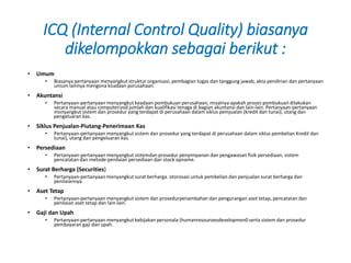 ICQ (Internal Control Quality) biasanya
dikelompokkan sebagai berikut :
• Umum
• Biasanya pertanyaan menyangkut struktur organisasi, pembagian tugas dan tanggung jawab, akta pendirian dan pertanyaan
umum lainnya mengona koadaan porusahaan.
• Akuntansi
• Pertanyaan-pertanyaan menyangkut keadaan pombukuan perusahaan, misalnya apakah proses pombukuan dilakukan
secara manual atau computerizod jumlah dan kualifikasi tenaga di bagian akuntansi dan lain-lain. Pertanyaan-pertanyaan
monyangkut sistem dan prosedur yang terdapat di perusahaan dalam siklus pemjualan (kredit dan tunai), utang dan
pengeluaran kas.
• Siklus Penjualan-Piutang-Penerimaan Kas
• Pertanyaan-pertanyaan menyangkut sistem dan prosedur yang terdapat di perusahaan dalam siklus pembelian Kredit dan
tunai), utang dan pengeluaran kas.
• Persediaan
• Pertanyaan-pertanyaan menyangkut sistemdan prosedur penyimpanan dan pengawasan fisik persediaan, sistem
pencatatan dan metode penilaian persediaan dan stock opname.
• Surat Berharga (Securities)
• Pertanyaan-pertanyaan menyangkut surat berharga. otorosasi untuk pembelian dan penjualan surat berharga dan
penilaiannya.
• Aset Tetap
• Pertanyaan-pertanyaan menyangkut sistem dan prosedurpenambahan dan pengurangan aset tetap, pencatatan dan
penilaian aset tetap dan lain-lain.
• Gaji dan Upah
• Pertanyaan-pertanyaan menyangkut kebijakan personala (humanresouroesdevelopmen0 serta sistem dan prosedur
pembayaran gaji dan upah.
 