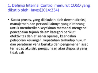 1. Definisi Internal Control menurut COSO yang
dikutip oleh Hayes(2014:234)
• Suatu proses, yang dilakukan oleh dewan direksi,
manajemen dan personil lainnya yang dirancang
untuk memberikan keyakinan memadai mengenai
pencapaian tujuan dalam kategori berikut:
efektivitas dan efisiensi operasi, keandalan
pelaporan keuangan, kepatuhan terhadap hukum
dan peraturan yang berlaku dan pengamanan aset
terhadap akuisisi, penggunaan atau disposisi yang
tidak sah
 
