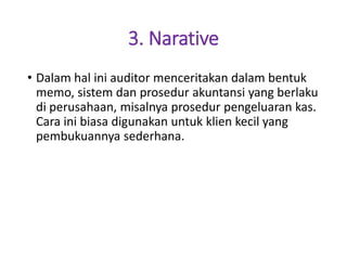 3. Narative
• Dalam hal ini auditor menceritakan dalam bentuk
memo, sistem dan prosedur akuntansi yang berlaku
di perusahaan, misalnya prosedur pengeluaran kas.
Cara ini biasa digunakan untuk klien kecil yang
pembukuannya sederhana.
 