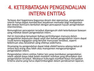 4. KETERBATASAN PENGENDALIAN
INTERN ENTITAS
Terlepas dari bagaimana bagusnya desain dan operasinya, pengendalian
interm hanya dapat memberikan keyakinan memadai bagi manajemen
dan dewan komisaris berkaitan dengan pencapaian tujuan pengendalian
intermentitas.
Kemungkinan pencapaian tersebut dipengaruhi oleh keterbatasan bawaan
yang melekat dalam pengendalian intern.
Hal ini mencakup kenyataan bahwa pertimbangan manusia dalam
pengambilan keputusan dapat salah dan bahwa pengendalian intern dapat
rusak karena kegagalan yang bersifat manusiawi tersebut, seperti
kekeliruan atau kesalahan yang sifatnya sederhana.
Disamping itu pengendalian dapat tidak efektif karena adanya kolusi di
antara dua orang atau lebih atau manajemen mengesampingkan
pengendalian intern.
Pengendalian intern entitas Faktor lain yang membatasi pengendalian
intem adalah biaya tidak boleh melebihi manfaat yang diharapkan dari
pengendalian tersebut. Meskipun hubungan manfaat-biaya merupakan
kriteria utama yang harus dipertimbangkan dalam pendesainan laporan.
 