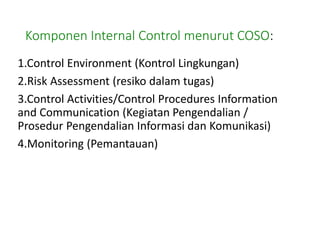 Komponen Internal Control menurut COSO:
1.Control Environment (Kontrol Lingkungan)
2.Risk Assessment (resiko dalam tugas)
3.Control Activities/Control Procedures Information
and Communication (Kegiatan Pengendalian /
Prosedur Pengendalian Informasi dan Komunikasi)
4.Monitoring (Pemantauan)
 