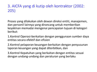 3. AICFA yang di kutip oleh kontraktor (2002:
205)
Proses yang dilakukan oleh dewan direksi entiti, manajemen,
dan personil lainnya yang dirancang untuk memberikan
keyakinan memadai mengenai pencapaian tujuan di kategori
berikut:
1.Kontrol Operasi-berkaitan dengan penggunaan sumber daya
entitas secara efektif dan efisien
2.Kontrol pelaporan keuangan-berkaitan dengan penyusunan
laporan keuangan yang dapat diterbitkan, dan
3.Kontrol Kepatuhan yang berkaitan dengan entitas sesuai
dengan undang-undang dan peraturan yang berlaku
 