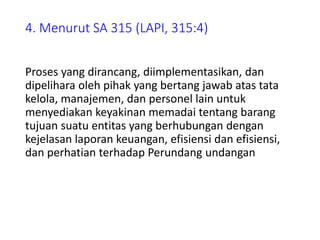 4. Menurut SA 315 (LAPI, 315:4)
Proses yang dirancang, diimplementasikan, dan
dipelihara oleh pihak yang bertang jawab atas tata
kelola, manajemen, dan personel lain untuk
menyediakan keyakinan memadai tentang barang
tujuan suatu entitas yang berhubungan dengan
kejelasan laporan keuangan, efisiensi dan efisiensi,
dan perhatian terhadap Perundang undangan
 