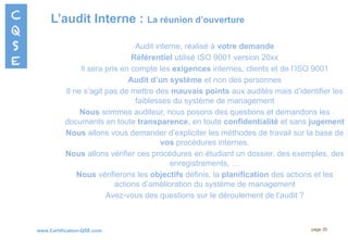 www.Certification-QSE.com
L’audit Interne : La réunion d’ouverture
page 30
Audit interne, réalisé à votre demande
Référentiel utilisé ISO 9001 version 20xx
Il sera pris en compte les exigences internes, clients et de l’ISO 9001
Audit d’un système et non des personnes
Il ne s’agit pas de mettre des mauvais points aux audités mais d’identifier les
faiblesses du système de management
Nous sommes auditeur, nous posons des questions et demandons les
documents en toute transparence, en toute confidentialité et sans jugement
Nous allons vous demander d’expliciter les méthodes de travail sur la base de
vos procédures internes.
Nous allons vérifier ces procédures en étudiant un dossier, des exemples, des
enregistrements, …
Nous vérifierons les objectifs définis, la planification des actions et les
actions d’amélioration du système de management
Avez-vous des questions sur le déroulement de l’audit ?
 