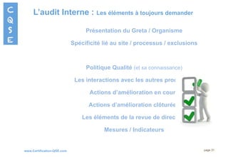 www.Certification-QSE.com
L’audit Interne : Les éléments à toujours demander
page 31
Présentation du Greta / Organisme
Spécificité lié au site / processus / exclusions
Politique Qualité (et sa connaissance)
Les interactions avec les autres processus
Actions d’amélioration en cours
Actions d’amélioration clôturées
Les éléments de la revue de direction
Mesures / Indicateurs
 
