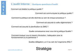 www.Certification-QSE.com
L’audit Interne : Quelques questions d’audit
page 38
Comment est établie la politique qualité ?
Comment est communiquée la politique qualité ?
Comment évaluez vous le besoin d’évolution, l’adéquation avec le
fonctionnement ou la pertinence ?
Comment la politique est elle déclinée au sein de chaque processus ?
Comment est assurée la veille règlementaire ?
Comment est assurée la planification du SMQ ?
Quelle connaissance avez vous de la politique Qualité ?
Quelles délégation y a t il au sein de l’organisme (RQ) ?
Stratégie
 