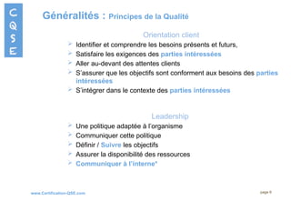 www.Certification-QSE.com
Généralités : Principes de la Qualité
page 6
Orientation client
 Identifier et comprendre les besoins présents et futurs,
 Satisfaire les exigences des parties intéressées
 Aller au-devant des attentes clients
 S’assurer que les objectifs sont conforment aux besoins des parties
intéressées
 S’intégrer dans le contexte des parties intéressées
Leadership
 Une politique adaptée à l’organisme
 Communiquer cette politique
 Définir / Suivre les objectifs
 Assurer la disponibilité des ressources
 Communiquer à l’interne*
 