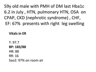 59y old male with PMH of DM last Hba1c 6.2 in July , HTN, pulmonary HTN, OSA  on CPAP, CKD (nephrotic syndrome) , CHF, EF: 67%  presents with right  leg swelling Vitals in ER  T: 97.7 BP: 183/88 HR: 88 RR: 16 Sao2: 97% on room air 