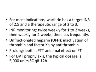 For most indications, warfarin has a target INR of 2.5 and a therapeutic range of 2 to 3. INR monitoring: twice weekly for 1 to 2 weeks, then weekly for 2 weeks, then less frequently. Unfractionated heparin (UFH): inactivation of thrombin and factor Xa by antithrombin. Prolongs both  aPTT ,minimal effect on PT For DVT prophylaxis, the typical dosage is 5,000 units SC q8-12h 