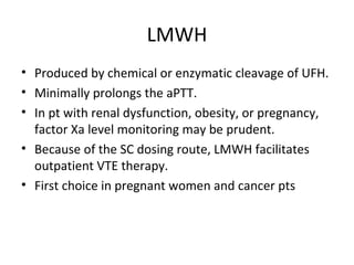 LMWH Produced by chemical or enzymatic cleavage of UFH. Minimally prolongs the aPTT. In pt with renal dysfunction, obesity, or pregnancy, factor Xa level monitoring may be prudent. Because of the SC dosing route, LMWH facilitates outpatient VTE therapy. First choice in pregnant women and cancer pts 