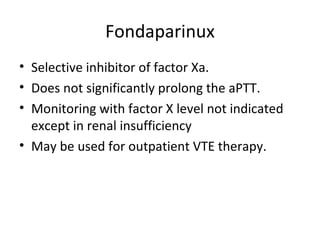 Fondaparinux Selective inhibitor of factor Xa. Does not significantly prolong the aPTT. Monitoring with factor X level not indicated except in renal insufficiency May be used for outpatient VTE therapy. 