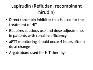 Lepirudin (Refludan, recombinant hirudin) Direct thrombin inhibitor that is used for the treatment of HIT Requires cautious use and dose adjustments in patients with renal insufficiency aPTT monitoring should occur 4 hours after a dose change Argatroban: used for HIT therapy. 
