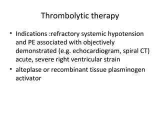 Thrombolytic therapy Indications :refractory systemic hypotension and PE associated with objectively demonstrated (e.g. echocardiogram, spiral CT) acute, severe right ventricular strain alteplase or recombinant tissue plasminogen activator 