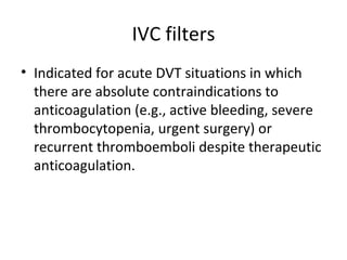 IVC filters Indicated for acute DVT situations in which there are absolute contraindications to anticoagulation (e.g., active bleeding, severe thrombocytopenia, urgent surgery) or recurrent thromboemboli despite therapeutic anticoagulation. 