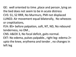 GE:  well oriented to time ,place and person ,lying on the bed does not seem to be in acute distress CVS: S1, S2 RRR, No Murmurs, PMI not displaced LUNGS: Air movement equal bilaterally,  No wheezes or creptitations,  P/A: BS+ before palpation, soft, NT, ND, No rebound tenderness, no OM ,  CNS: A&OX 3, No focal deficit, gaits normal. EXT: No edema, pulses palpable., right leg: edema 2+ upto the knee, erythema and tender , no changes in left leg  