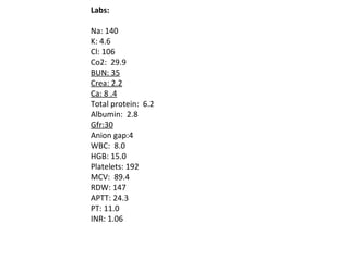 Labs:   Na: 140 K: 4.6 Cl: 106 Co2:  29.9 BUN: 35 Crea: 2.2 Ca: 8 .4 Total protein:  6.2 Albumin:  2.8 Gfr:30 Anion gap:4 WBC:  8.0 HGB: 15.0 Platelets: 192 MCV:  89.4 RDW: 147 APTT: 24.3 PT: 11.0 INR: 1.06 