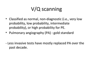 V/Q scanning Classified as normal, non-diagnostic (i.e., very low probability, low probability, intermediate probability), or high probability for PE. Pulmonary angiography (PA) : gold standard - Less invasive tests have mostly replaced PA over the past decade. 