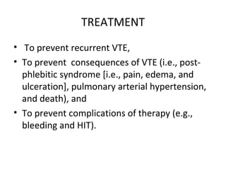 TREATMENT To prevent recurrent VTE, To prevent  consequences of VTE (i.e., post-phlebitic syndrome [i.e., pain, edema, and ulceration], pulmonary arterial hypertension, and death), and  To prevent complications of therapy (e.g., bleeding and HIT). 