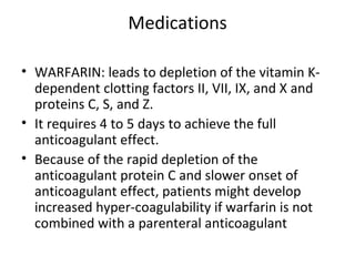 Medications WARFARIN: leads to depletion of the vitamin K-dependent clotting factors II, VII, IX, and X and proteins C, S, and Z. It requires 4 to 5 days to achieve the full anticoagulant effect. Because of the rapid depletion of the anticoagulant protein C and slower onset of anticoagulant effect, patients might develop increased hyper-coagulability if warfarin is not combined with a parenteral anticoagulant 