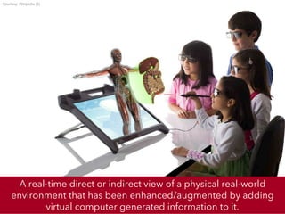 A real-time direct or indirect view of a physical real-world
environment that has been enhanced/augmented by adding
virtual computer generated information to it.
Courtesy: Wikipedia (5)
 
