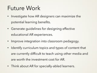 Future Work
• Investigate how AR designers can maximize the
potential learning benefits.
• Generate guidelines for designing effective
educational AR experiences.
• Improve integration into classroom pedagogy.
• Identify curriculum topics and types of content that
are currently difficult to teach using other media and
are worth the investment cost for AR.
• Think about AR for specially-abled learners.
 