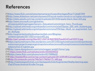 References
(1)https://www.flickr.com/photos/tasmanianarchiveandheritageoffice/7126687909
(2)http://www.slideshare.net/patrickpowers59/social-media-trends-in-us-higher-education
(3)http://static.pexels.com/wp-content/uploads/2014/06/apple-black-clean-425.jpg
(4)http://www.microsoft.com/global/es-
xl/news/publishingimages/Generic_EducationCommitment_hero_Thumb.jpg
(5)http://upload.wikimedia.org/wikipedia/commons/a/ae/ZSpace_200_with_students.jpg
(6)http://upload.wikimedia.org/wikipedia/commons/f/f4/App_iSkull,_an_augmented_hum
an_skull.jpg
(7)http://augmentedrealitydevelopmentlab.com/Blog/wp-
content/uploads/2011/02/composit02.jpg
(8)http://ww1.prweb.com/prfiles/2011/02/14/4607804/PassItOnFinal105912.jpg
(9)https://aprtunedrosario.files.wordpress.com/2013/05/aprtunedrosariomotorsporttuneo
autosrosarioargentinaaprargentinapotencializacionmodificanoptimizacionmotoresaudis
eatporsche2-0-inglobe.jpg
(10)http://www.designboom.com/cms/images/-andy01/bmw1.jpg
(11) https://www.flickr.com/photos/sndrv/5034204552
(12)https://www.flickr.com/photos/sndrv/4519088620
(13) http://toweboffice.com/ar/wp-content/uploads/2013/09/AR-Concept3.jpg
(14)http://b.vimeocdn.com/ts/746/561/74656175_640.jpg
(15)http://topbestappsforkids.com/bestappsforkids/Augmented-Reality-learning-app-
iPad-iPhone-Android-Kindle-Fire.jpg
 