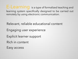 E-Learning is a type of formalized teaching and
learning system specifically designed to be carried out
remotely by using electronic communication.
Relevant, reliable educational content
Engaging user experience
Explicit learner support
Rich in content
Easy access
 