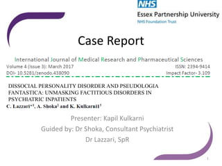 Case Report
Presenter: Kapil Kulkarni
Guided by: Dr Shoka, Consultant Psychiatrist
Dr Lazzari, SpR
1
DISSOCIAL PERSONALITY DISORDER AND PSEUDOLOGIA
FANTASTICA: UNMASKING FACTITIOUS DISORDERS IN
PSYCHIATRIC INPATIENTS
 
