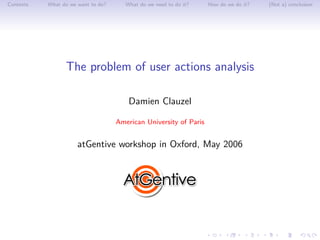 Contents   What do we want to do?      What do we need to do it?   How do we do it?   (Not a) conclusion




                 The problem of user actions analysis

                                        Damien Clauzel

                                    American University of Paris


                      atGentive workshop in Oxford, May 2006
 