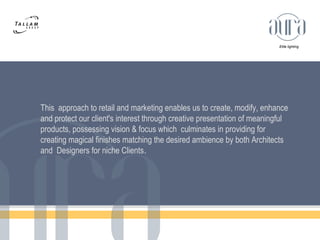 Elite lighting 
This approach to retail and marketing enables us to create, modify, enhance 
and protect our client's interest through creative presentation of meaningful 
products, possessing vision & focus which culminates in providing for 
creating magical finishes matching the desired ambience by both Architects 
and Designers for niche Clients. 
 