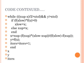 CODE CONTINUED…..
 while    (((xup-x)/2>xtol)&& y>xtol)
     if (f(xlow)*f(x)>0)
         xlow=x;
     else xup=x;
     end
    x=xup-(f(xup)*(xlow-xup))/(f(xlow)-f(xup));
    y=f(x);
    iters=iters+1;
    end
x
y
 iters
 