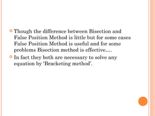  Though the difference between Bisection and
  False Position Method is little but for some cases
  False Position Method is useful and for some
  problems Bisection method is effective….
 In fact they both are necessary to solve any
  equation by ‘Bracketing method’.
 