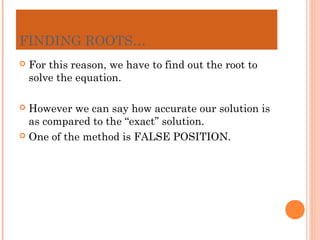 FINDING ROOTS…
   For this reason, we have to find out the root to
    solve the equation.

 However we can say how accurate our solution is
  as compared to the “exact” solution.
 One of the method is FALSE POSITION.
 