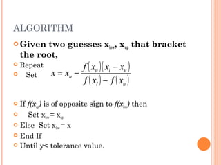 ALGORITHM
 Given   two guesses xlow, xup that bracket
    the root,
 Repeat              f ( xu )( xl − xu )
   Set       x = xu −
                      f ( xl ) − f ( xu )





 If f(xup) is of opposite sign to f(xlow) then
    Set xlow = xup
 Else Set xlow = x
 End If
 Until y< tolerance value.
 