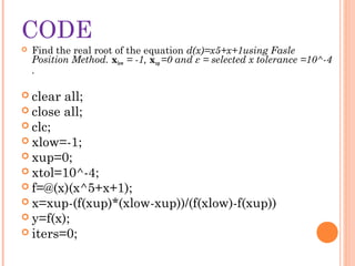 CODE
   Find the real root of the equation d(x)=x5+x+1using Fasle
    Position Method. xlow = -1, xup =0 and ε = selected x tolerance =10^-4
    .

 clear all;
 close all;
 clc;
 xlow=-1;
 xup=0;
 xtol=10^-4;
 f=@(x)(x^5+x+1);
 x=xup-(f(xup)*(xlow-xup))/(f(xlow)-f(xup))
 y=f(x);
 iters=0;
 