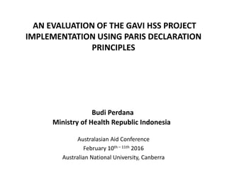 AN EVALUATION OF THE GAVI HSS PROJECT
IMPLEMENTATION USING PARIS DECLARATION
PRINCIPLES
Australasian Aid Conference
February 10th – 11th 2016
Australian National University, Canberra
Budi Perdana
Ministry of Health Republic Indonesia
 