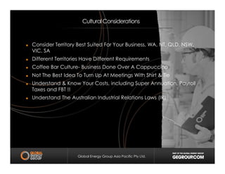 Cultural Considerations
Consider Territory Best Suited For Your Business, WA, NT, QLD, NSW,
VIC, SA
Different Territories Have Different Requirements
Coffee Bar Culture- Business Done Over A Cappuccino
Not The Best Idea To Turn Up At Meetings With Shirt & Tie
Understand & Know Your Costs, including Super Annuation, Payroll
Taxes and FBT !!
Global Energy Group Asia Pacific Pty Ltd.
Taxes and FBT !!
Understand The Australian Industrial Relations Laws (IR)
 