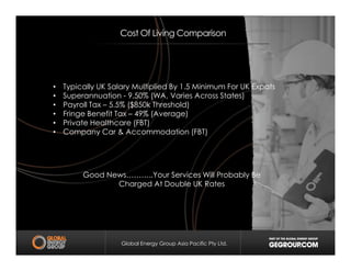 • Typically UK Salary Multiplied By 1.5 Minimum For UK Expats
• Superannuation - 9.50% (WA, Varies Across States)
• Payroll Tax – 5.5% ($850k Threshold)
• Fringe Benefit Tax – 49% (Average)
• Private Healthcare (FBT)
• Company Car & Accommodation (FBT)
Cost Of Living Comparison
Global Energy Group Asia Pacific Pty Ltd.
• Company Car & Accommodation (FBT)
Good News………..Your Services Will Probably Be
Charged At Double UK Rates
 