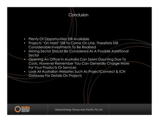 Conclusion
• Plenty Of Opportunities Still Available
• Projects “On Hold” Still To Come On Line, Therefore Still
Considerable Investments To Be Realised
• Mining Sector Should Be Considered As A Possible Additional
Sector
• Opening An Office In Australia Can Seem Daunting Due To
Global Energy Group Asia Pacific Pty Ltd.
• Opening An Office In Australia Can Seem Daunting Due To
Costs, However Remember You Can Generally Charge More
For Your Products Or Services
• Look At Australian Websites Such As ProjectConnect & ICN
Gateway For Details On Projects
 