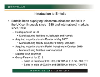 Introduction to Emtelle
• Emtelle been supplying telecommunications markets in
the UK continuously since 1980 and international markets
since 1996
– Headquartered in UK
• Manufacturing facilities in Jedburgh and Hawick
– Acquired majority share in Dantex in May 2007.– Acquired majority share in Dantex in May 2007.
• Manufacturing facility in Sonder Felding, Denmark
– Acquired majority share in Parixit Industries in October 2010
• Manufacturing facilities in Ahmadabad
– Exports to 64 countries
– Group Financial for 2013
– Sales in Europe of €101.3m, EBITDA of €13.5m, 300 FTE
– Sales in India of €22.5m and EBITDA of €0.0m, 700 FTE
 
