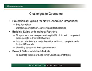 Challenges to Overcome
• Protectionist Policies for Next Generation Broadband
– Buy Australian
– Domestic competition, conventional technologies
• Building Sales with Indirect Partners
– Our products are complex making it difficult to train competent– Our products are complex making it difficult to train competent
sales people in Indirect Channels
– Labour retention is a major issue for skills and competence in
Indirect Channels
– Unwilling to commit to expensive stock
• Project Sales in Niche Markets
– To operate within our Lead Time/Logistics constraints
 