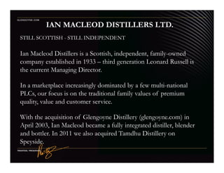 STILL SCOTTISH - STILL INDEPENDENT
Ian Macleod Distillers is a Scottish, independent, family-owned
company established in 1933 – third generation Leonard Russell is
the current Managing Director.
In a marketplace increasingly dominated by a few multi-national
IAN MACLEOD DISTILLERS LTD.
GLENGOYNE.COM
In a marketplace increasingly dominated by a few multi-national
PLCs, our focus is on the traditional family values of premium
quality, value and customer service.
With the acquisition of Glengoyne Distillery (glengoyne.com) in
April 2003, Ian Macleod became a fully integrated distiller, blender
and bottler. In 2011 we also acquired Tamdhu Distillery on
Speyside.
 