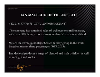 STILL SCOTTISH - STILL INDEPENDENT
The company has combined sales of well over one million cases,
with over 80% being exported to more than 50 markets worldwide.
IAN MACLEOD DISTILLERS LTD.
GLENGOYNE.COM
We are the 10th biggest Major Scotch Whisky group in the world
based on market share percentages (SWR 2013).
Ian Macleod produces a range of blended and malt whiskies, as well
as rum, gin and vodka.
 
