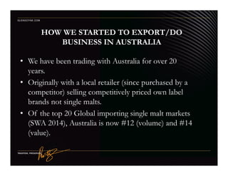 HOW WE STARTED TO EXPORT/DO
BUSINESS IN AUSTRALIA
• We have been trading with Australia for over 20
years.
• Originally with a local retailer (since purchased by a
competitor) selling competitively priced own label
GLENGOYNE.COM
competitor) selling competitively priced own label
brands not single malts.
• Of the top 20 Global importing single malt markets
(SWA 2014), Australia is now #12 (volume) and #14
(value).
 