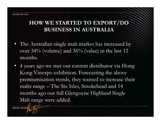 HOW WE STARTED TO EXPORT/DO
BUSINESS IN AUSTRALIA
• The Australian single malt market has increased by
over 34% (volume) and 36% (value) in the last 12
months.
GLENGOYNE.COM
• 4 years ago we met our current distributor via Hong
Kong Vinexpo exhibition. Forecasting the above
premiumisation trends, they wanted to increase their
malts range – The Six Isles, Smokehead and 14
months ago our full Glengoyne Highland Single
Malt range were added.
 