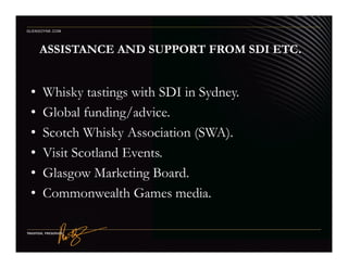 ASSISTANCE AND SUPPORT FROM SDI ETC.
• Whisky tastings with SDI in Sydney.
• Global funding/advice.
• Scotch Whisky Association (SWA).
GLENGOYNE.COM
• Scotch Whisky Association (SWA).
• Visit Scotland Events.
• Glasgow Marketing Board.
• Commonwealth Games media.
 