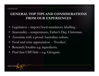 GENERAL TOP TIPS AND CONSIDERATIONS
FROM OUR EXPERIENCES
• Legislation – import/local mandatory labelling .
• Seasonality – temperatures, Father’s Day, Christmas.
• Associate with a proud Australian culture.
GLENGOYNE.COM
• Associate with a proud Australian culture.
• Food and wine appreciation - ‘Foodies’.
• Research/localise e.g. ingredients.
• Find that USP/link – e.g. Glenguin.
 