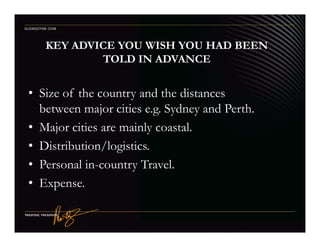 KEY ADVICE YOU WISH YOU HAD BEEN
TOLD IN ADVANCE
• Size of the country and the distances
between major cities e.g. Sydney and Perth.
• Major cities are mainly coastal.
GLENGOYNE.COM
• Major cities are mainly coastal.
• Distribution/logistics.
• Personal in-country Travel.
• Expense.
 